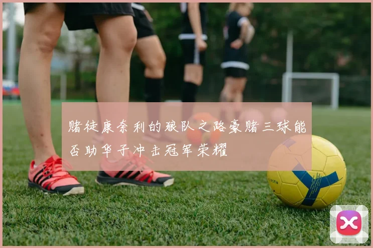 赌徒康奈利的狼队之路豪赌三球能否助华子冲击冠军荣耀