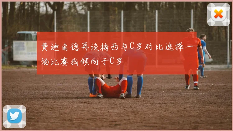 费迪南德再谈梅西与C罗对比选择一场比赛我倾向于C罗