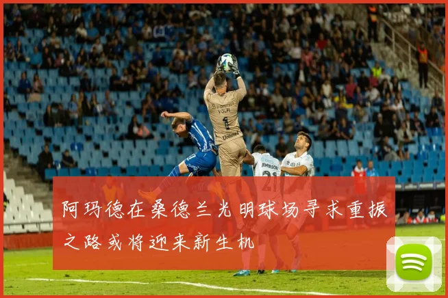 阿玛德在桑德兰光明球场寻求重振之路或将迎来新生机