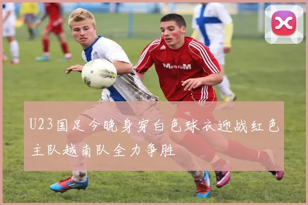U23国足今晚身穿白色球衣迎战红色主队越南队全力争胜