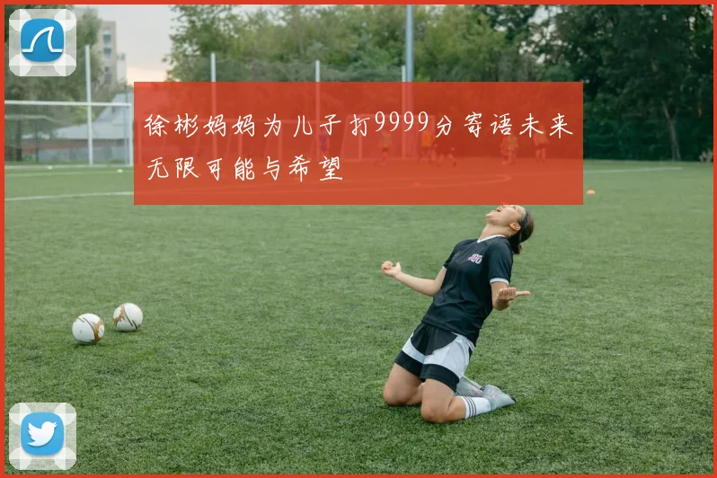 徐彬妈妈为儿子打9999分寄语未来无限可能与希望