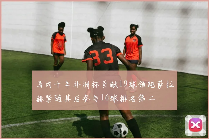 马内十年非洲杯贡献19球领跑萨拉赫紧随其后参与16球排名第二
