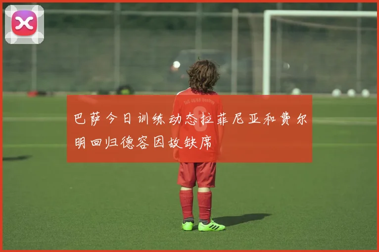 巴萨今日训练动态拉菲尼亚和费尔明回归德容因故缺席