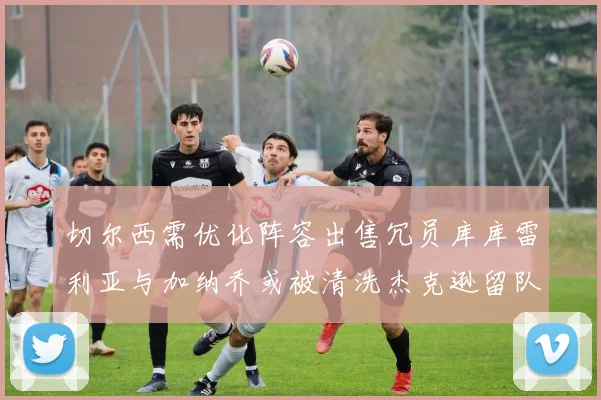 切尔西需优化阵容出售冗员库库雷利亚与加纳乔或被清洗杰克逊留队