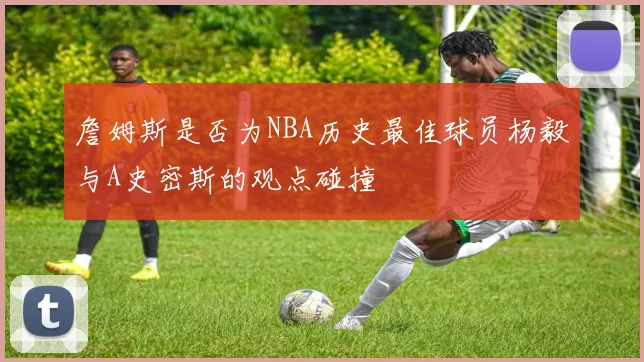 詹姆斯是否为NBA历史最佳球员杨毅与A史密斯的观点碰撞