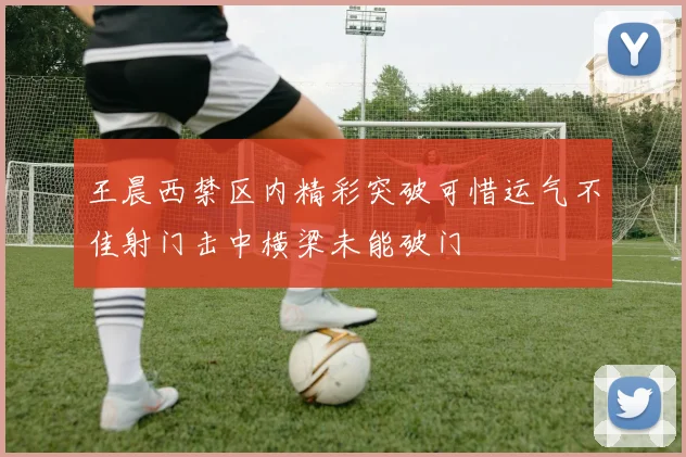 王晨西禁区内精彩突破可惜运气不佳射门击中横梁未能破门