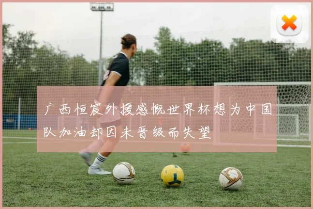 广西恒宸外援感慨世界杯想为中国队加油却因未晋级而失望