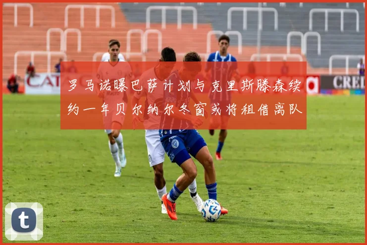 罗马诺曝巴萨计划与克里斯滕森续约一年贝尔纳尔冬窗或将租借离队