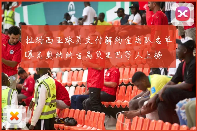 拉玛西亚球员支付解约金离队名单曝光奥纳纳吉乌莫里巴等人上榜