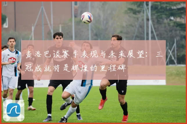 查洛巴谈赛季表现与未来展望：三冠成就将是辉煌的里程碑
