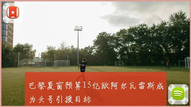 巴黎夏窗预算15亿欧阿尔瓦雷斯成为头号引援目标