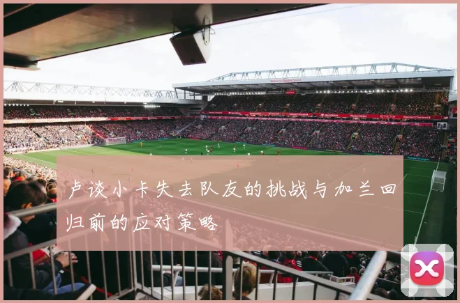 卢谈小卡失去队友的挑战与加兰回归前的应对策略