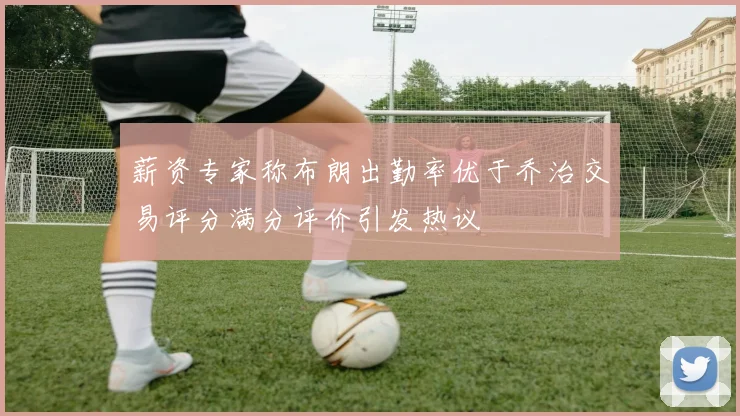 薪资专家称布朗出勤率优于乔治交易评分满分评价引发热议
